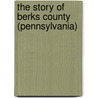 The Story Of Berks County (Pennsylvania) by Francis Wilhauer Balthaser