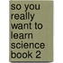 So You Really Want To Learn Science Book 2