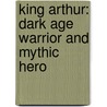 King Arthur: Dark Age Warrior And Mythic Hero door John Matthews
