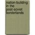 Nation-building in the Post-Soviet Borderlands