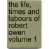 The Life, Times and Labours of Robert Owen Volume 1
