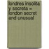 Londres Insolita y Secreta = London Secret and Unusual