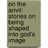 On The Anvil: Stories On Being Shaped Into God's Image
