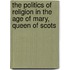 The Politics of Religion in the Age of Mary, Queen of Scots