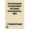 the Government of London Under the London Government Act, 1899 by J. Renwick Seager