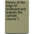 History Of The Reign Of Ferdinand And Isabella The Catholic, Volume 1