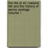 The Life of Sir Rowland Hill and the History of Penny Postage Volume 1