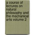 A Course of Lectures on Natural Philosophy and the Mechanical Arts Volume 2