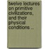 Twelve Lectures on Primitive Civilizations, and Their Physical Conditions ..