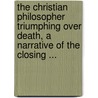 The Christian Philosopher Triumphing Over Death, A Narrative Of The Closing ... by Christopher Newall
