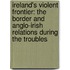 Ireland's Violent Frontier: The Border and Anglo-Irish Relations During the Troubles