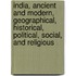 India, Ancient And Modern, Geographical, Historical, Political, Social, And Religious