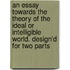 An Essay Towards The Theory Of The Ideal Or Intelligible World. Design'd For Two Parts