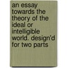 An Essay Towards The Theory Of The Ideal Or Intelligible World. Design'd For Two Parts by John Norris