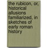 The Rubicon, Or, Historical Allusions Familiarized, In Sketches Of Early Roman History by Rubicon
