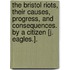 The Bristol Riots, Their Causes, Progress, and Consequences. by a Citizen [J. Eagles.].