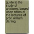 Guide to the Study of Anatomy, Based Upon Notes of the Lectures of Prof. William Darling
