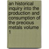 An Historical Inquiry Into the Production and Consumption of the Precious Metals Volume 1 by William Jacob