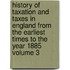 History of Taxation and Taxes in England from the Earliest Times to the Year 1885 Volume 3
