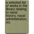 A Selected List of Works in the Library Relating to Naval History, Naval Administration, Etc