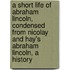 A Short Life of Abraham Lincoln, Condensed from Nicolay and Hay's Abraham Lincoln, a History