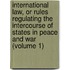 International Law, Or Rules Regulating the Intercourse of States in Peace and War (Volume 1)