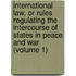 International Law, Or Rules Regulating the Intercourse of States in Peace and War (Volume 1)