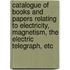 Catalogue of Books and Papers Relating to Electricity, Magnetism, the Electric Telegraph, Etc