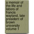 A Memoir of the Life and Labors of Francis Wayland, Late President of Brown University Volume 1