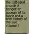 the Cathedral Church of Bangor: an Account of Its Fabric and a Brief History of the See, Volume 1