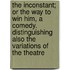 the Inconstant; Or the Way to Win Him, a Comedy. Distinguishing Also the Variations of the Theatre
