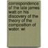 Correspondence of the Late James Watt on His Discovery of the Theory of the Composition of Water. Wi