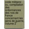 Code Militaire: Ou, Compilation Des Ordonnances Des Rois De France Concernant Les Gens De Guerre, Volume 2 by France