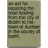 An Act for Repairing the Road Leading from the City of Dublin to the Town of Dunleer in the County of Lowth.