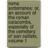 Roma Sotterranea: Or, An Account Of The Roman Catacombs, Especially Of The Cemetery Of San Callisto, Volume 1