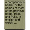 A Compendious Herbal. or the Names of Most of the Physical Herbs, Trees, and Fruits. in English and Welch. ... by John Roderick