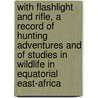 With Flashlight and Rifle, a Record of Hunting Adventures and of Studies in Wildlife in Equatorial East-Africa by Carl Georg Schillings