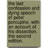 The Last Confession and Dying Speech of Peter Porcupine, with an Account of His Dissection. the Second Edition.