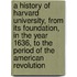 A History of Harvard University, from Its Foundation, in the Year 1636, to the Period of the American Revolution