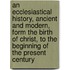 An Ecclesiastical History, Ancient and Modern, Form the Birth of Christ, to the Beginning of the Present Century