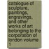 Catalogue of Sculpture, Paintings, Engravings, and Other Works of Art Belonging to the Corporation of London Volume 1