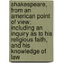 Shakespeare, from an American Point of View; Including an Inquiry as to His Religious Faith, and His Knowledge of Law