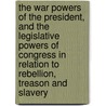 The War Powers of the President, and the Legislative Powers of Congress in Relation to Rebellion, Treason and Slavery by William Whiting