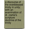 A Discourse of the Everblessed Trinity in Unity; With an Examination of Dr. Clarke's Scripture Doctrine of the Trinity by Thomas Bennet