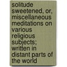Solitude Sweetened, Or, Miscellaneous Meditations On Various Religious Subjects; Written In Distant Parts Of The World door James Meikle