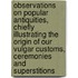 Observations on Popular Antiquities, Chiefly Illustrating the Origin of Our Vulgar Customs, Ceremonies and Superstitions