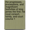 The Progresses, Processions, and Magnificent Festivities of King James the First; His Royal Consort, Family, and Court Volume 1 by John Nichols