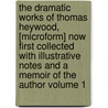 The Dramatic Works of Thomas Heywood, [Microform] Now First Collected with Illustrative Notes and a Memoir of the Author Volume 1 by Professor Thomas Heywood