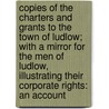 Copies of the Charters and Grants to the Town of Ludlow; with a Mirror for the Men of Ludlow, Illustrating Their Corporate Rights: an Account door Eng. Charter Ludlow