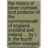 The History of Oliver Cromwel, Lord Protector of the Commonwealth of England, Scotland and Ireland. ... by R. B. the Fourth Edition Inlarged. by B. R B